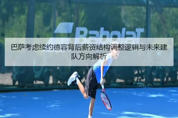 巴萨考虑续约德容背后薪资结构调整逻辑与未来建队方向解析