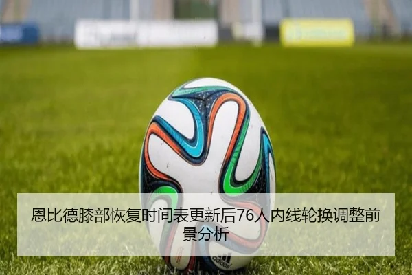 恩比德膝部恢复时间表更新后76人内线轮换调整前景分析