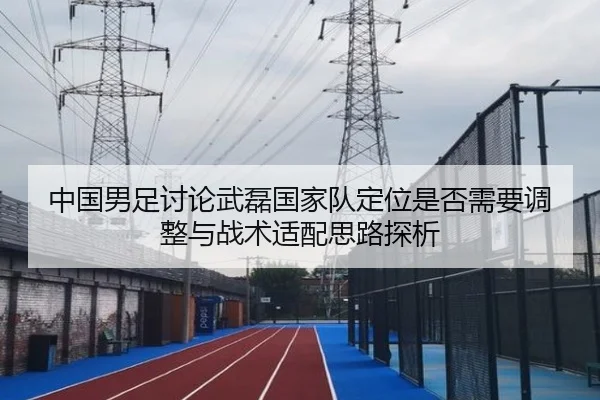 中国男足讨论武磊国家队定位是否需要调整与战术适配思路探析