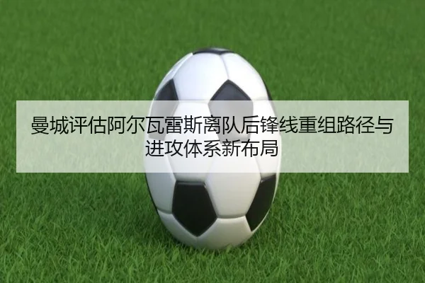 曼城评估阿尔瓦雷斯离队后锋线重组路径与进攻体系新布局