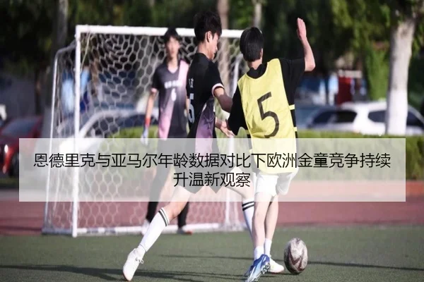 恩德里克与亚马尔年龄数据对比下欧洲金童竞争持续升温新观察